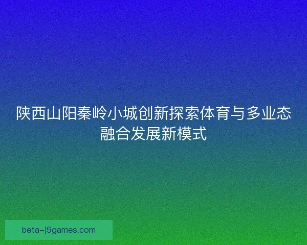 陕西山阳秦岭小城创新探索体育与多业态融合发展新模式