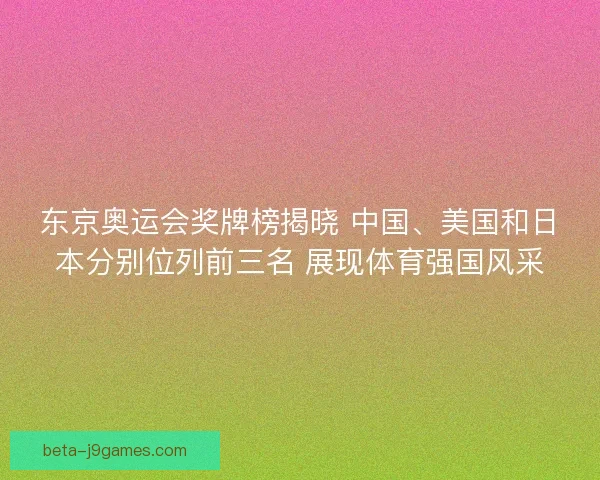 东京奥运会奖牌榜揭晓 中国、美国和日本分别位列前三名 展现体育强国风采